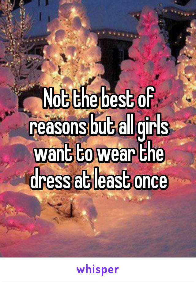 Not the best of reasons but all girls want to wear the dress at least once