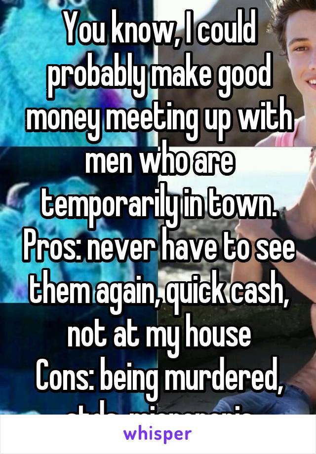 You know, I could probably make good money meeting up with men who are temporarily in town. Pros: never have to see them again, quick cash, not at my house
Cons: being murdered, stds, micropenis