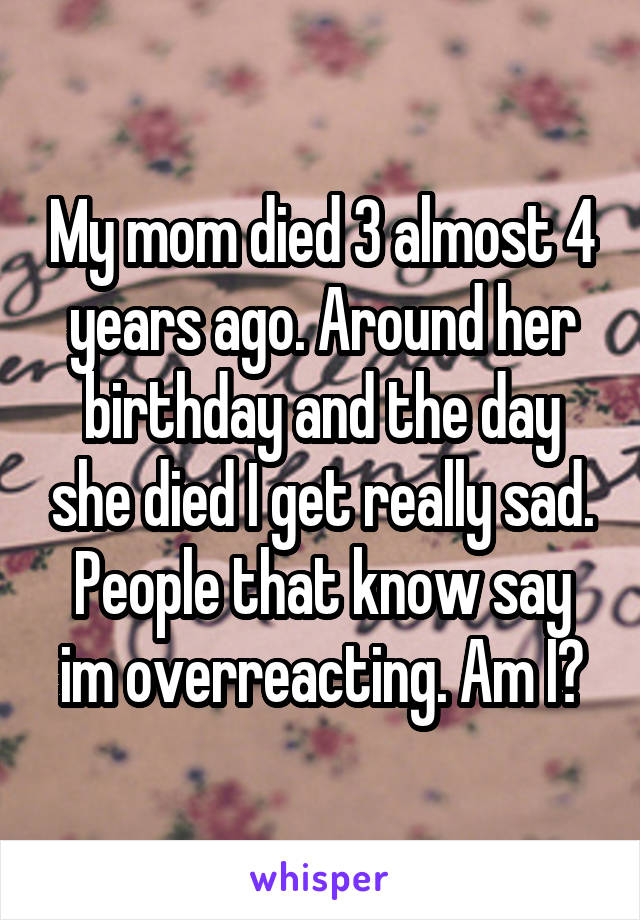 My mom died 3 almost 4 years ago. Around her birthday and the day she died I get really sad. People that know say im overreacting. Am I?