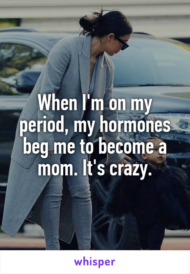 When I'm on my period, my hormones beg me to become a mom. It's crazy.