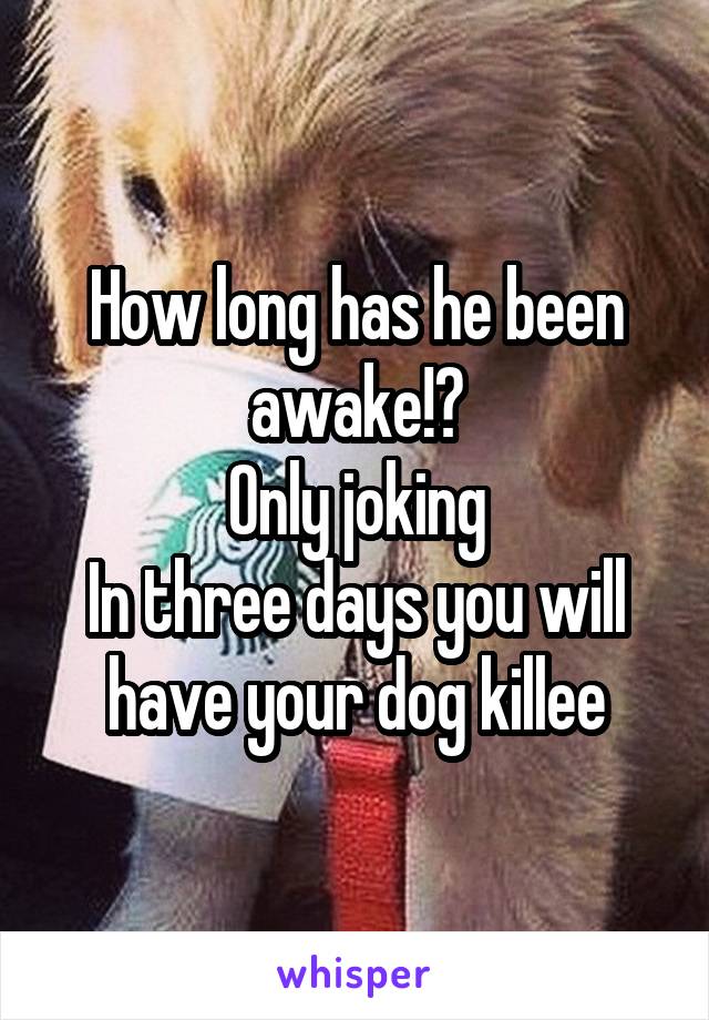 How long has he been awake!?
Only joking
In three days you will have your dog killee