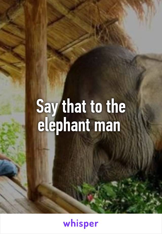 Say that to the elephant man 