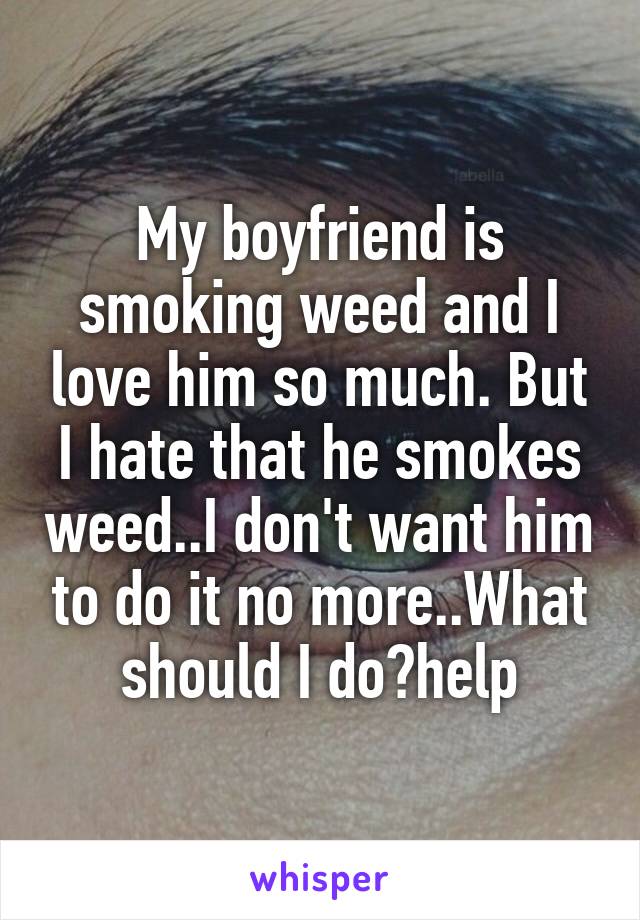 My boyfriend is smoking weed and I love him so much. But I hate that he smokes weed..I don't want him to do it no more..What should I do?help