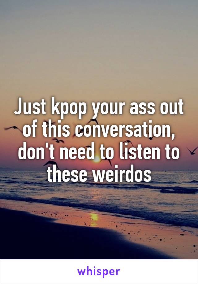 Just kpop your ass out of this conversation, don't need to listen to these weirdos