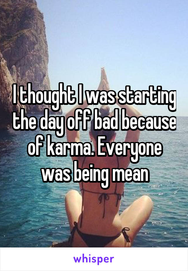 I thought I was starting the day off bad because of karma. Everyone was being mean