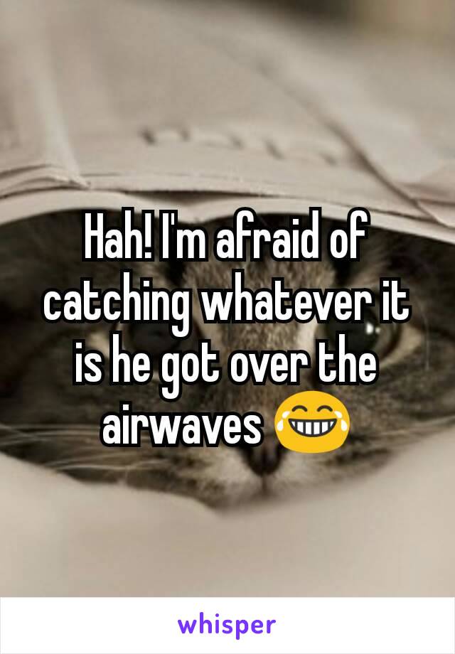 Hah! I'm afraid of catching whatever it is he got over the airwaves 😂