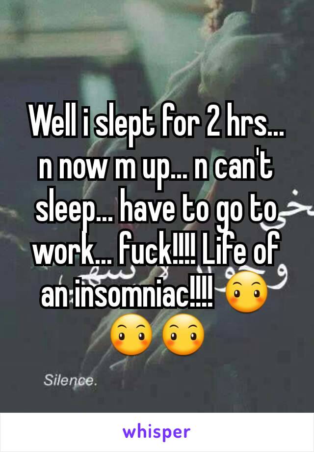 Well i slept for 2 hrs... n now m up... n can't sleep... have to go to work... fuck!!!! Life of an insomniac!!!! 😶😶😶