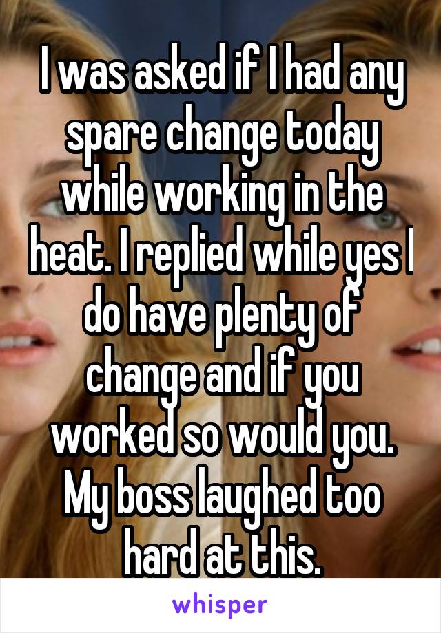 I was asked if I had any spare change today while working in the heat. I replied while yes I do have plenty of change and if you worked so would you. My boss laughed too hard at this.