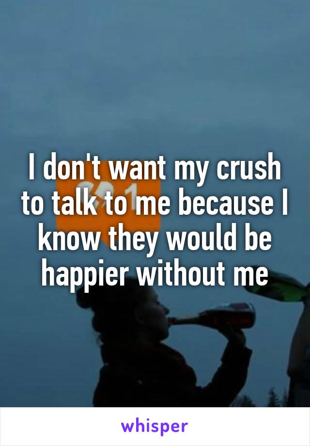 I don't want my crush to talk to me because I know they would be happier without me