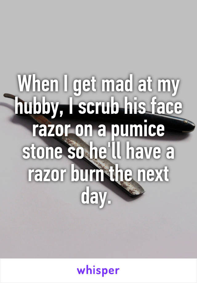 When I get mad at my hubby, I scrub his face razor on a pumice stone so he'll have a razor burn the next day. 