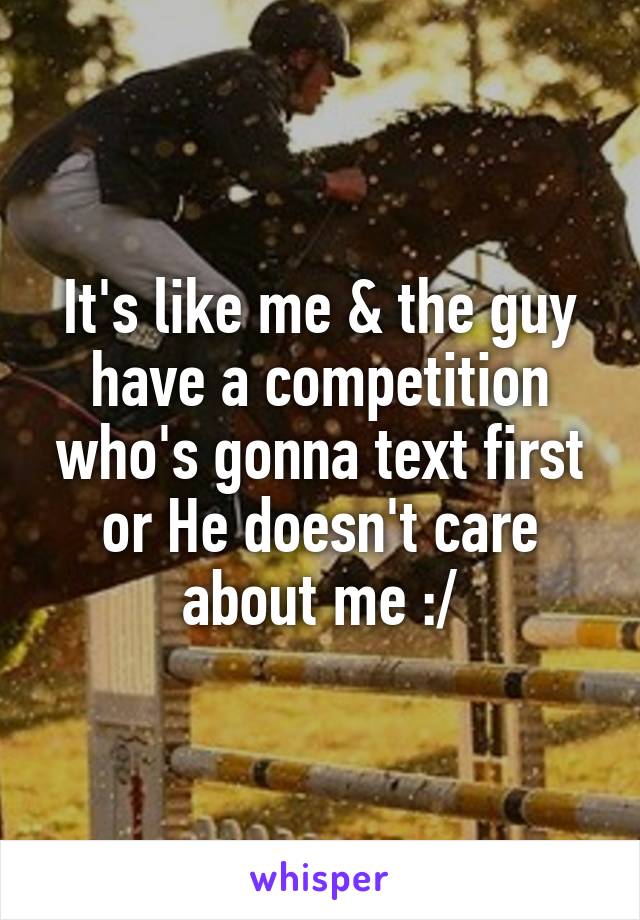 It's like me & the guy have a competition who's gonna text first or He doesn't care about me :/