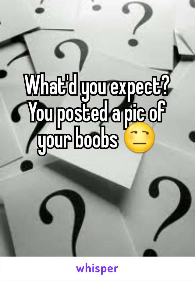 What'd you expect? You posted a pic of your boobs 😒