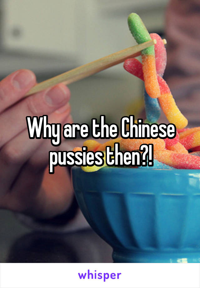 Why are the Chinese pussies then?!