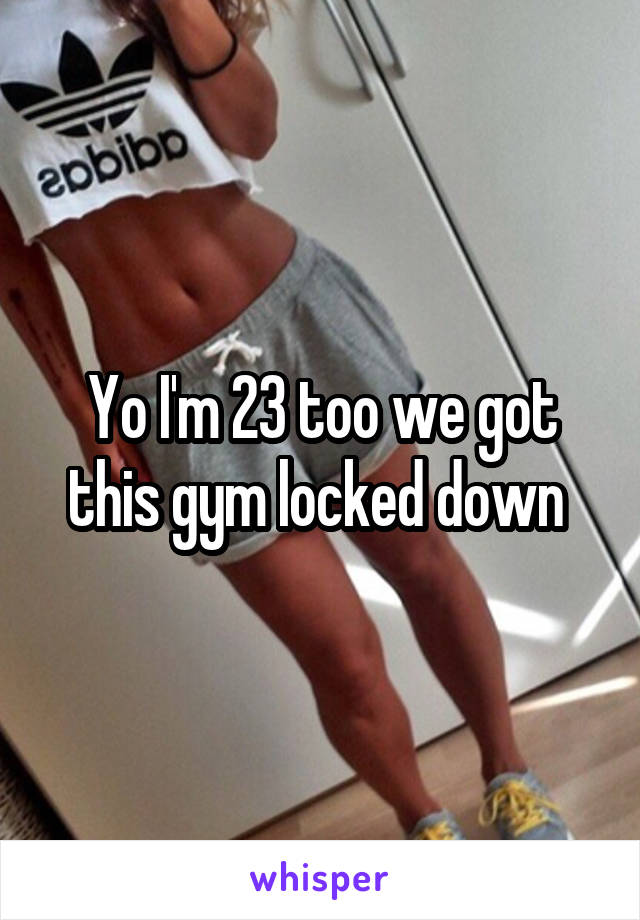 Yo I'm 23 too we got this gym locked down 