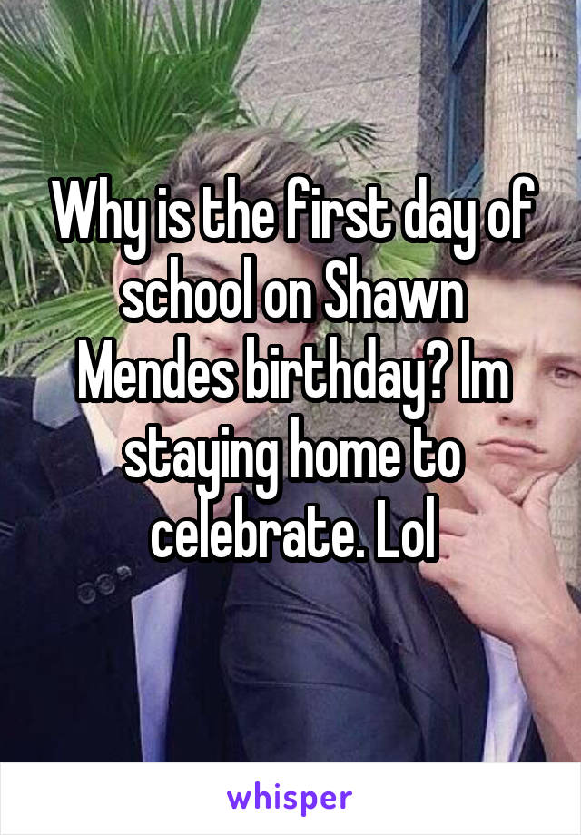 Why is the first day of school on Shawn Mendes birthday? Im staying home to celebrate. Lol
