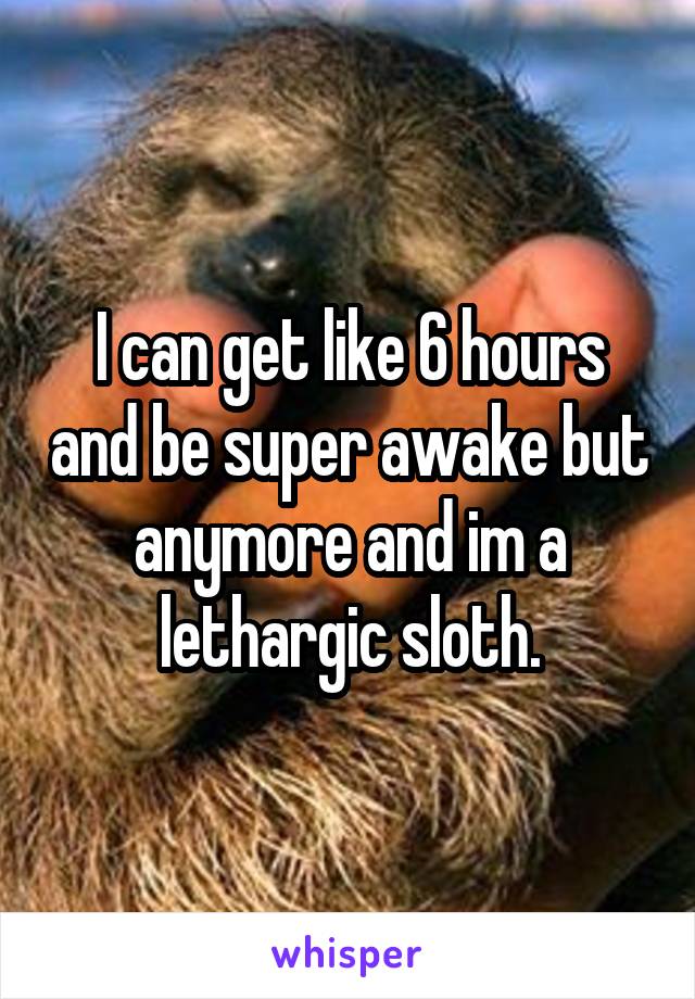 I can get like 6 hours and be super awake but anymore and im a lethargic sloth.