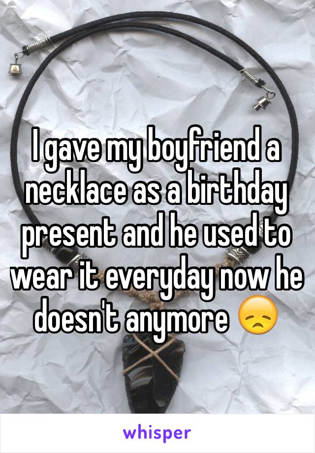 I gave my boyfriend a necklace as a birthday present and he used to wear it everyday now he doesn't anymore 😞