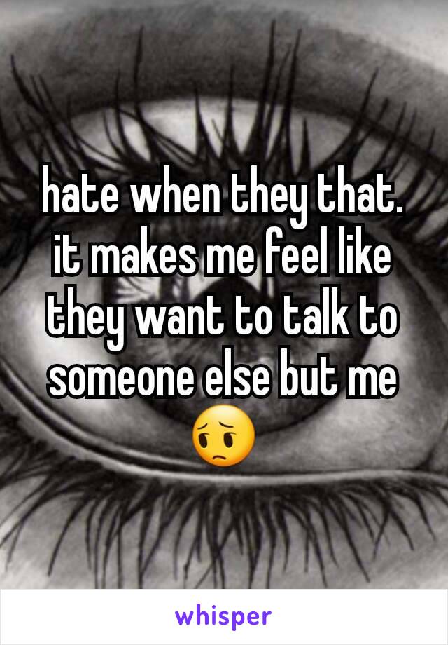 hate when they that. it makes me feel like they want to talk to someone else but me 😔