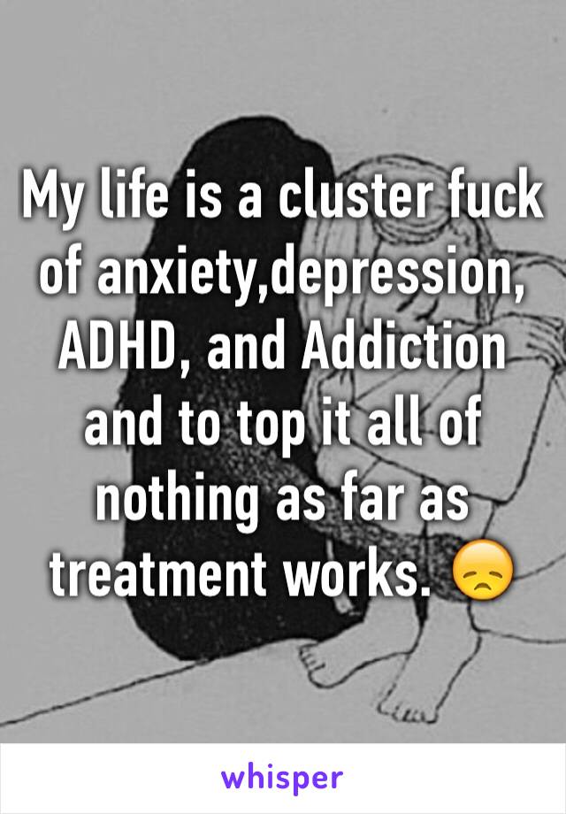 My life is a cluster fuck of anxiety,depression, ADHD, and Addiction and to top it all of nothing as far as treatment works. 😞