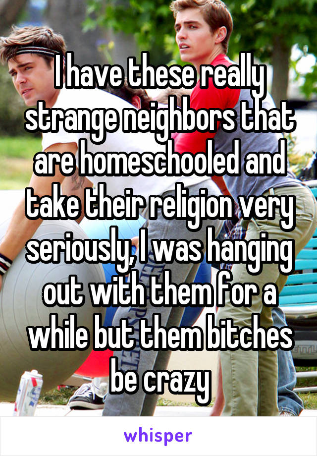 I have these really strange neighbors that are homeschooled and take their religion very seriously, I was hanging out with them for a while but them bitches be crazy