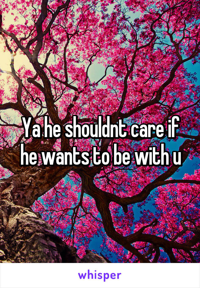 Ya he shouldnt care if he wants to be with u