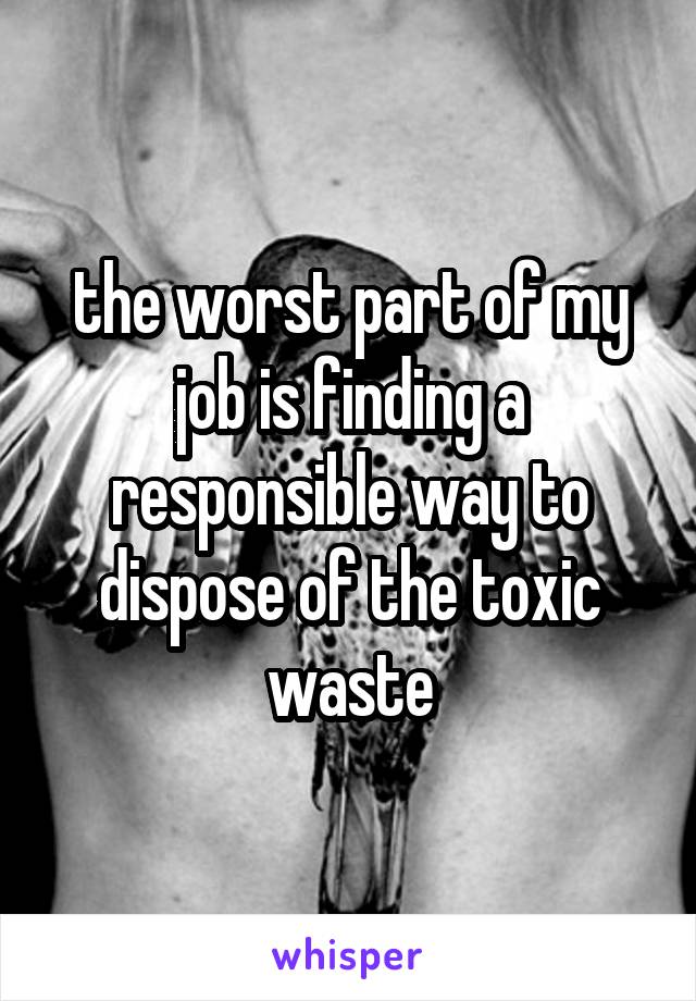 the worst part of my job is finding a responsible way to dispose of the toxic waste