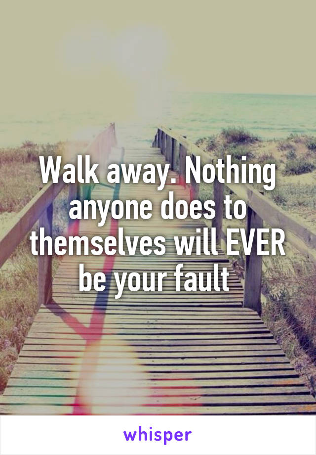 Walk away. Nothing anyone does to themselves will EVER be your fault 