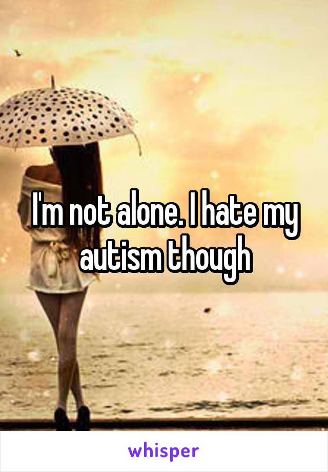 I'm not alone. I hate my autism though