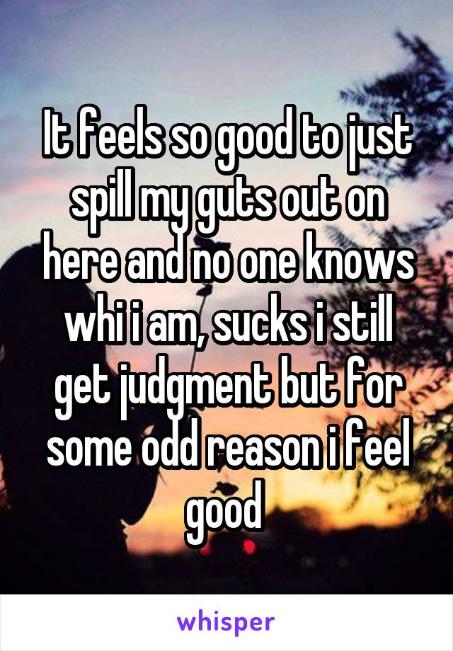 It feels so good to just spill my guts out on here and no one knows whi i am, sucks i still get judgment but for some odd reason i feel good 