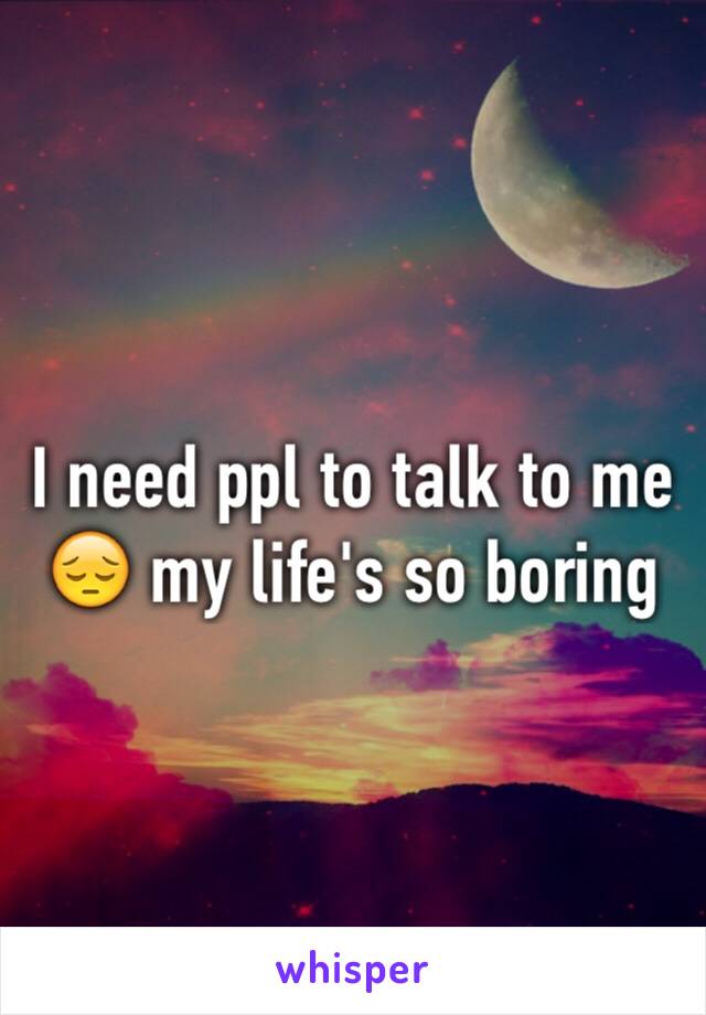 I need ppl to talk to me 😔 my life's so boring 