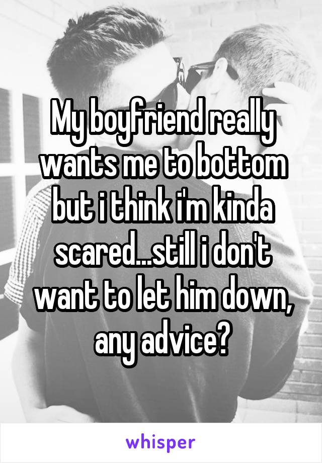 My boyfriend really wants me to bottom but i think i'm kinda scared...still i don't want to let him down, any advice?