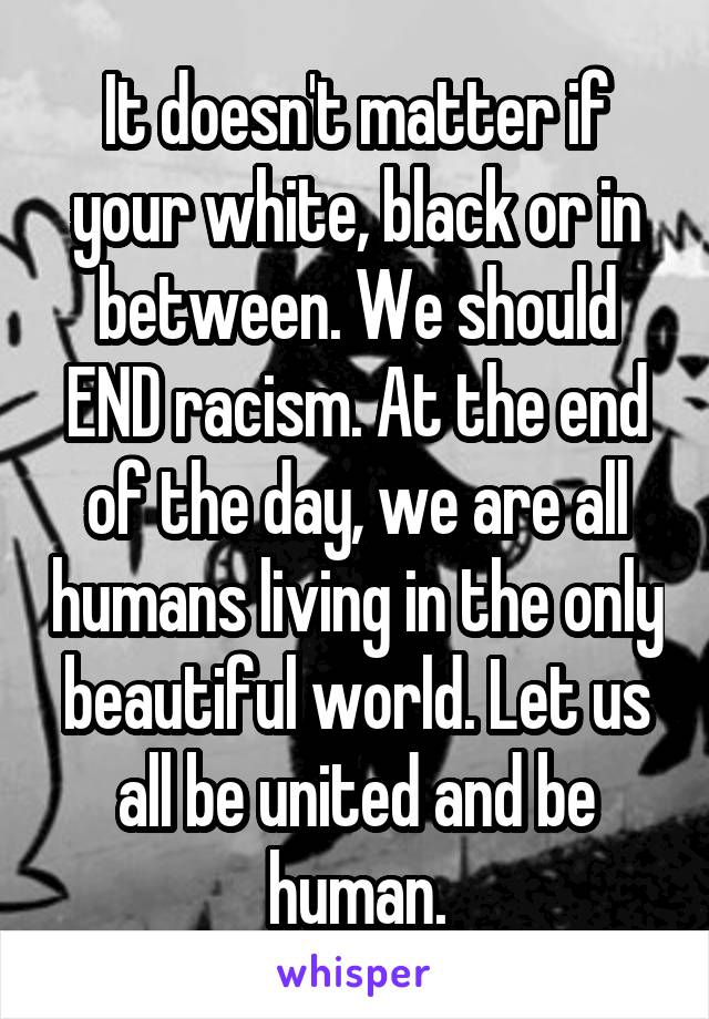 It doesn't matter if your white, black or in between. We should END racism. At the end of the day, we are all humans living in the only beautiful world. Let us all be united and be human.