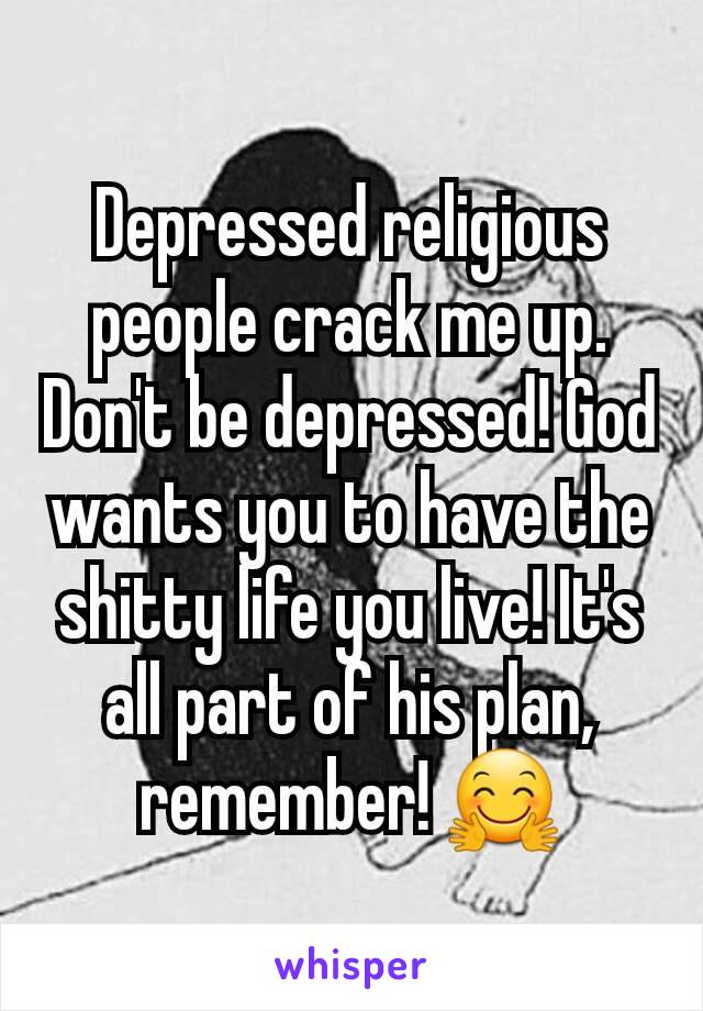 Depressed religious people crack me up. Don't be depressed! God wants you to have the shitty life you live! It's all part of his plan, remember! 🤗