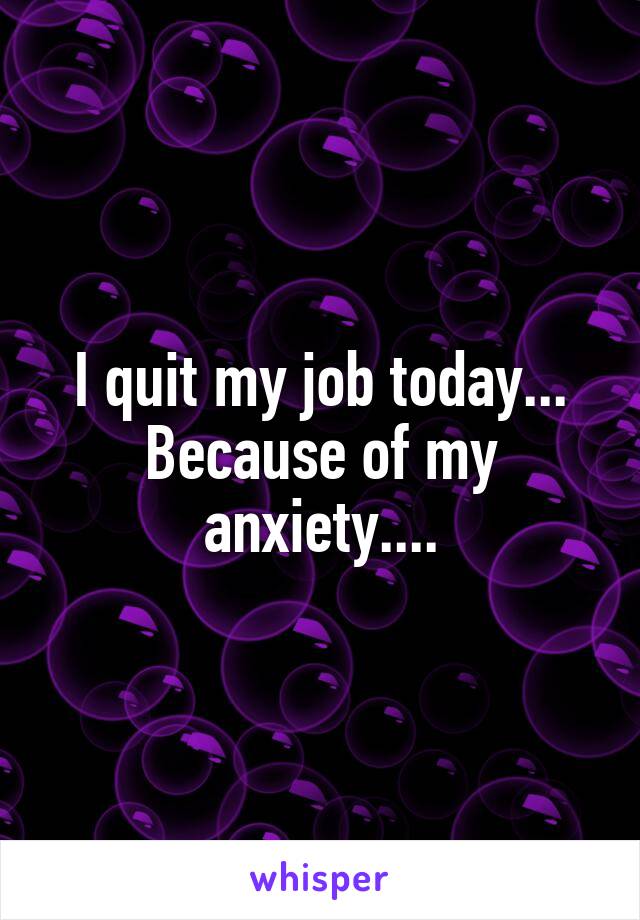 I quit my job today... Because of my anxiety....