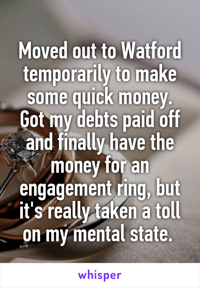 Moved out to Watford temporarily to make some quick money. Got my debts paid off and finally have the money for an engagement ring, but it's really taken a toll on my mental state. 