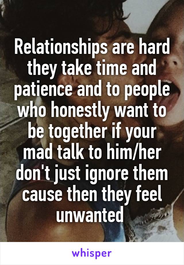 Relationships are hard they take time and patience and to people who honestly want to be together if your mad talk to him/her don't just ignore them cause then they feel unwanted 