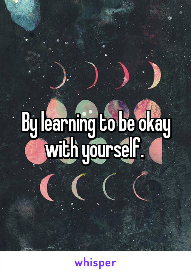 By learning to be okay with yourself. 