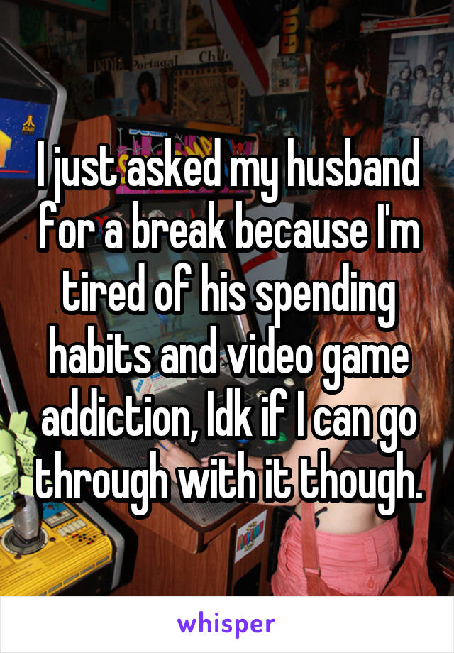 I just asked my husband for a break because I'm tired of his spending habits and video game addiction, Idk if I can go through with it though.