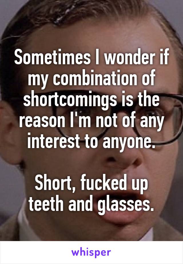 Sometimes I wonder if my combination of shortcomings is the reason I'm not of any interest to anyone.

Short, fucked up teeth and glasses.