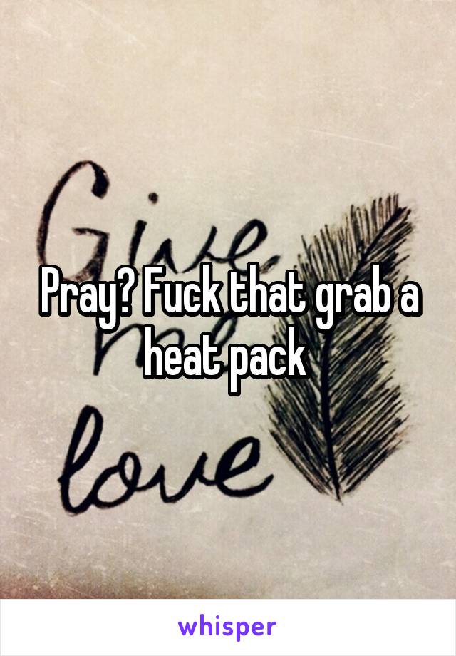 Pray? Fuck that grab a heat pack 