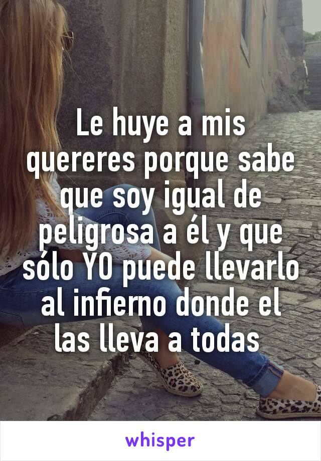 Le huye a mis quereres porque sabe que soy igual de peligrosa a él y que sólo YO puede llevarlo al infierno donde el las lleva a todas 