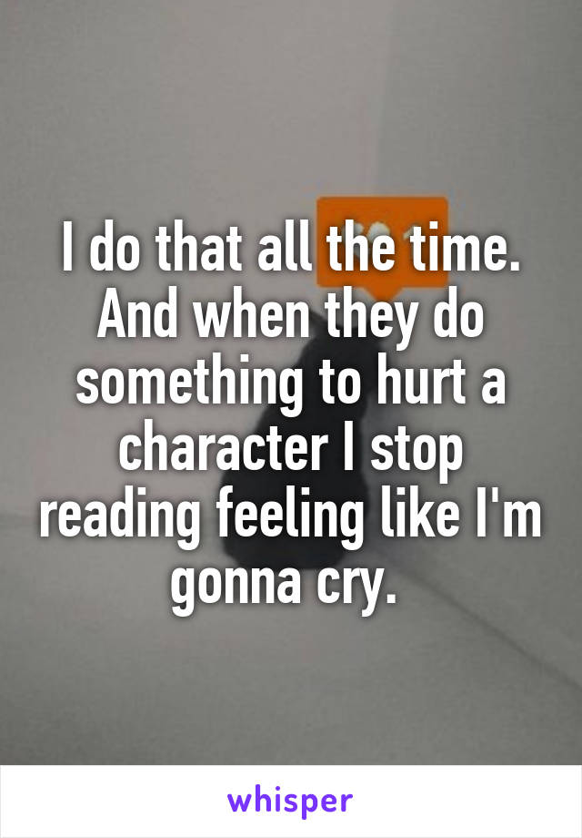 I do that all the time. And when they do something to hurt a character I stop reading feeling like I'm gonna cry. 