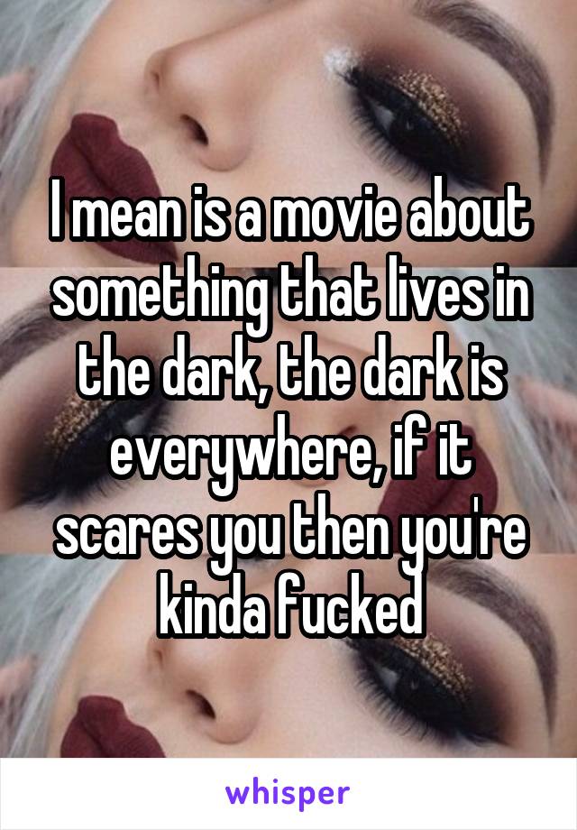 I mean is a movie about something that lives in the dark, the dark is everywhere, if it scares you then you're kinda fucked