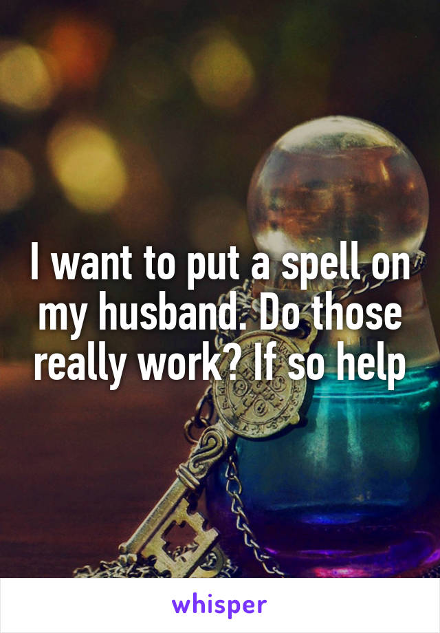 I want to put a spell on my husband. Do those really work? If so help