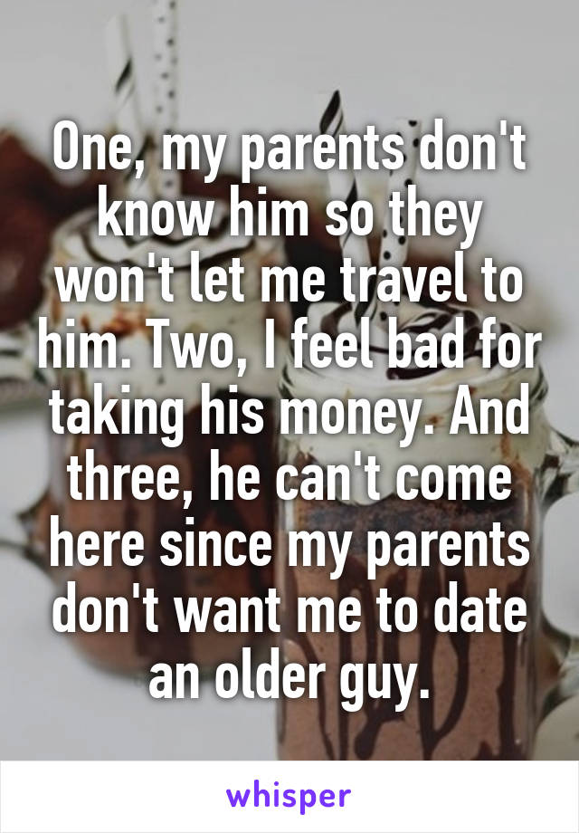 One, my parents don't know him so they won't let me travel to him. Two, I feel bad for taking his money. And three, he can't come here since my parents don't want me to date an older guy.