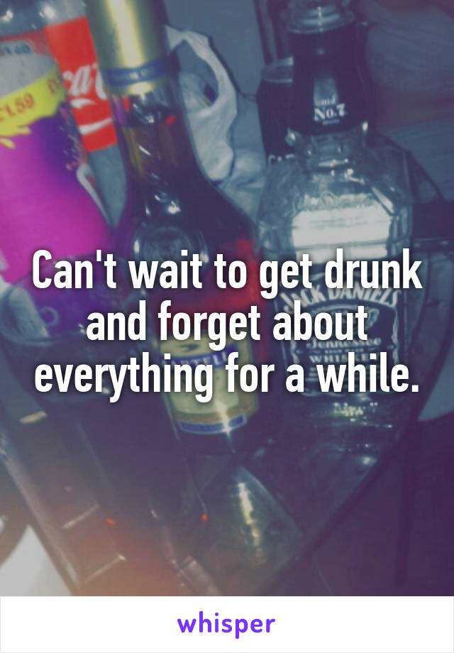 Can't wait to get drunk and forget about everything for a while.