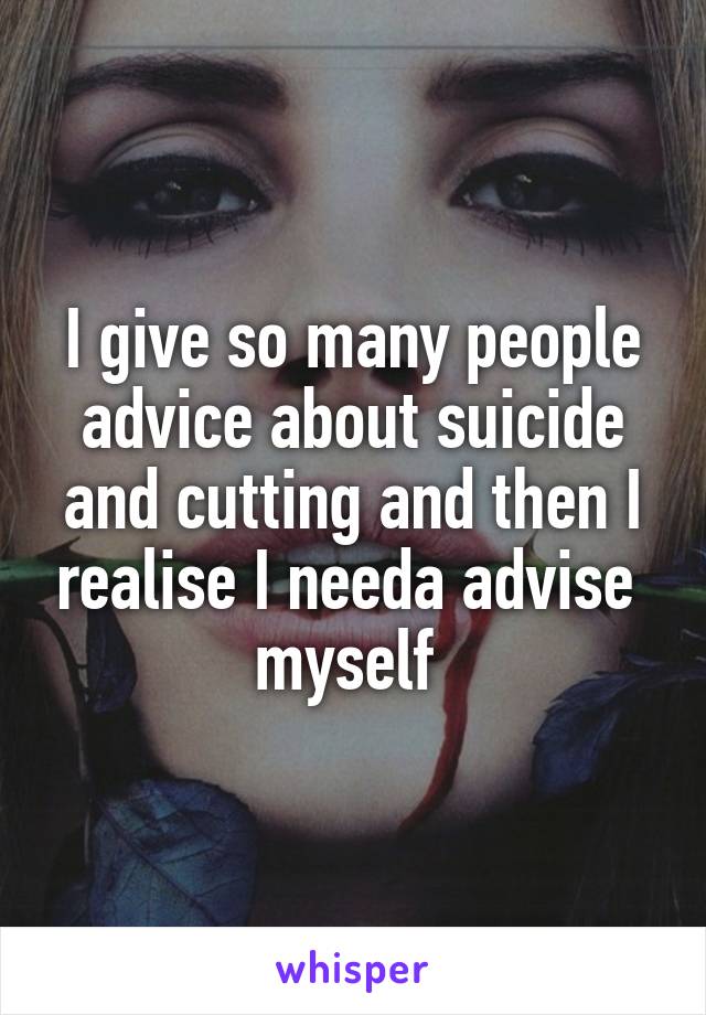 I give so many people advice about suicide and cutting and then I realise I needa advise  myself 