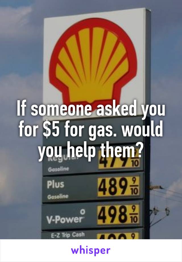 If someone asked you for $5 for gas. would you help them?