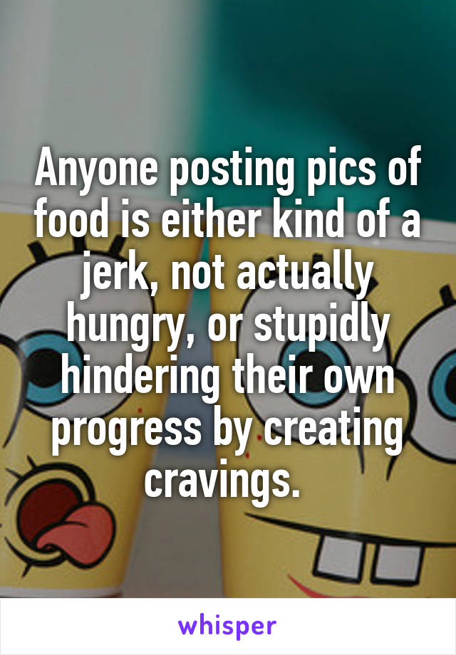 Anyone posting pics of food is either kind of a jerk, not actually hungry, or stupidly hindering their own progress by creating cravings. 