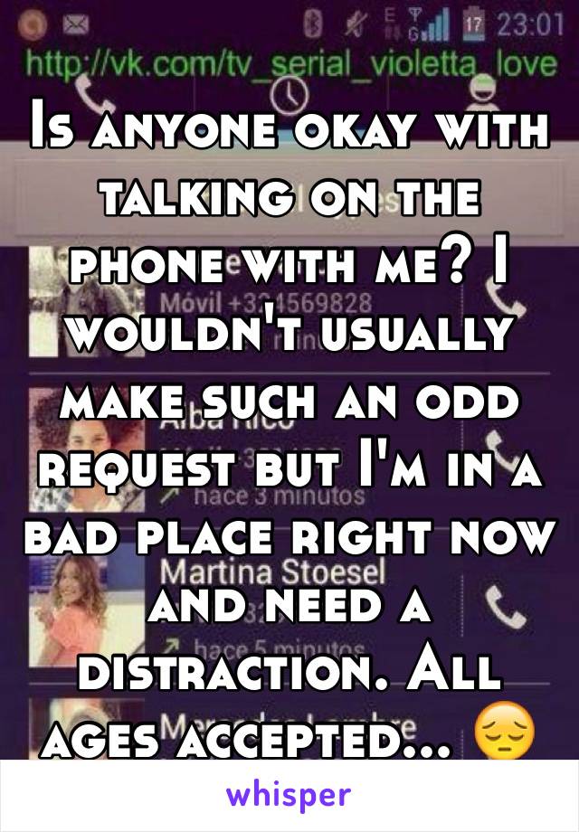 Is anyone okay with talking on the phone with me? I wouldn't usually make such an odd request but I'm in a bad place right now and need a distraction. All ages accepted... 😔